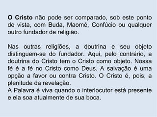 O Cristo  não pode ser comparado, sob este ponto de vista, com Buda, Maomé, Confúcio ou qualquer outro fundador de religião.  Nas outras religiões, a doutrina e seu objeto distinguem-se do fundador. Aqui, pelo contrário, a doutrina do Cristo tem o Cristo como objeto. Nossa fé é a fé no Cristo como Deus. A salvação é uma opção a favor ou contra Cristo. O Cristo é, pois, a plenitude da revelação. A Palavra é viva quando o interlocutor está presente e ela soa atualmente de sua boca. 