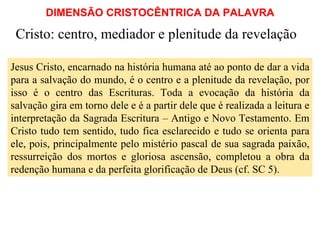 DIMENSÃO CRISTOCÊNTRICA DA PALAVRA Cristo: centro, mediador e plenitude da revelação Jesus Cristo, encarnado na história humana até ao ponto de dar a vida para a salvação do mundo, é o centro e a plenitude da revelação, por isso é o centro das Escrituras. Toda a evocação da história da salvação gira em torno dele e é a partir dele que é realizada a leitura e interpretação da Sagrada Escritura – Antigo e Novo Testamento. Em Cristo tudo tem sentido, tudo fica esclarecido e tudo se orienta para ele, pois, principalmente pelo mistério pascal de sua sagrada paixão, ressurreição dos mortos e gloriosa ascensão, completou a obra da redenção humana e da perfeita glorificação de Deus (cf. SC 5).  