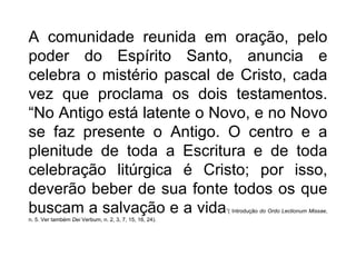 A comunidade reunida em oração, pelo poder do Espírito Santo, anuncia e celebra o mistério pascal de Cristo, cada vez que proclama os dois testamentos. “No Antigo está latente o Novo, e no Novo se faz presente o Antigo. O centro e a plenitude de toda a Escritura e de toda celebração litúrgica é Cristo; por isso, deverão beber de sua fonte todos os que buscam a salvação e a vida ”( Introdução  do Ordo Lectionum Missae , n. 5.   Ver também  Dei  Verbum, n. 2, 3, 7, 15, 16, 24). 