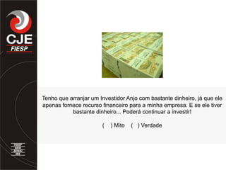Tenho que arranjar um Investidor Anjo com bastante dinheiro, já que ele
apenas fornece recurso financeiro para a minha empresa. E se ele tiver
bastante dinheiro... Poderá continuar a investir!
( ) Mito ( ) Verdade
 
