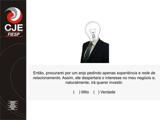 Então, procurarei por um anjo pedindo apenas experiência e rede de
relacionamento. Assim, ele despertará o interesse no meu negócio e,
naturalmente, irá querer investir.
( ) Mito ( ) Verdade
 