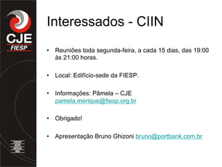 Interessados - CIIN
•  Reuniões toda segunda-feira, a cada 15 dias, das 19:00
às 21:00 horas.
•  Local: Edifício-sede da FIESP.
•  Informações: Pâmela – CJE
pamela.merique@fiesp.org.br
•  Obrigado!
•  Apresentação Bruno Ghizoni bruno@portbank.com.br
 