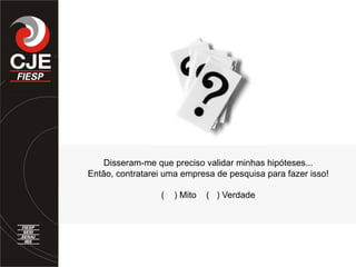 Disseram-me que preciso validar minhas hipóteses...
Então, contratarei uma empresa de pesquisa para fazer isso!
( ) Mito ( ) Verdade
 