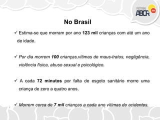  Estima-se que morram por ano 123 mil crianças com até um ano
de idade.
 Por dia morrem 100 crianças,vítimas de maus-tratos, negligência,
violência física, abuso sexual e psicológico.
 A cada 72 minutos por falta de esgoto sanitário morre uma
criança de zero a quatro anos.
 Morrem cerca de 7 mil crianças a cada ano vítimas de acidentes.
No Brasil
 