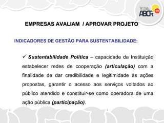 EMPRESAS AVALIAM / APROVAR PROJETO
INDICADORES DE GESTÃO PARA SUSTENTABILIDADE:
 Sustentabilidade Política – capacidade da Instituição
estabelecer redes de cooperação (articulação) com a
finalidade de dar credibilidade e legitimidade às ações
propostas, garantir o acesso aos serviços voltados ao
público atendido e constituir-se como operadora de uma
ação pública (participação).
 