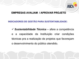 EMPRESAS AVALIAM / APROVAR PROJETO
INDICADORES DE GESTÃO PARA SUSTENTABILIDADE:
 Sustentabilidade Técnica – afere a competência
e a capacidade da Instituição criar condições
técnicas pra a realização de projetos que favoreçam
o desenvolvimento do público atendido.
 