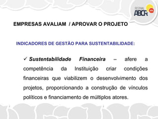EMPRESAS AVALIAM / APROVAR O PROJETO
INDICADORES DE GESTÃO PARA SUSTENTABILIDADE:
 Sustentabilidade Financeira – afere a
competência da Instituição criar condições
financeiras que viabilizem o desenvolvimento dos
projetos, proporcionando a construção de vínculos
políticos e financiamento de múltiplos atores.
 