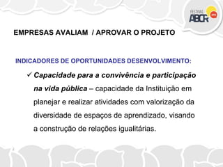 EMPRESAS AVALIAM / APROVAR O PROJETO
INDICADORES DE OPORTUNIDADES DESENVOLVIMENTO:
 Capacidade para a convivência e participação
na vida pública – capacidade da Instituição em
planejar e realizar atividades com valorização da
diversidade de espaços de aprendizado, visando
a construção de relações igualitárias.
 