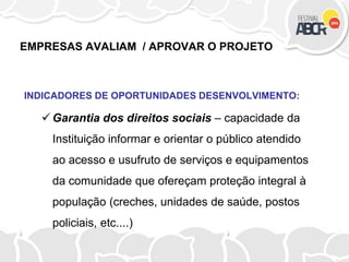 EMPRESAS AVALIAM / APROVAR O PROJETO
INDICADORES DE OPORTUNIDADES DESENVOLVIMENTO:
 Garantia dos direitos sociais – capacidade da
Instituição informar e orientar o público atendido
ao acesso e usufruto de serviços e equipamentos
da comunidade que ofereçam proteção integral à
população (creches, unidades de saúde, postos
policiais, etc....)
 