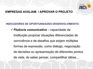 EMPRESAS AVALIAM / APROVAR O PROJETO
INDICADORES DE OPORTUNIDADES DESENVOLVIMENTO:
 Fluência comunicativa – capacidade da
Instituição propiciar situações diferenciadas de
convivência e de desafios que exijam múltiplas
formas de expressão, como diálogo, negociação
de decisões ou apresentação de diferentes pontos
de vista, do saber pensar, compartilhar idéias....
 