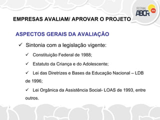 EMPRESAS AVALIAM/ APROVAR O PROJETO
ASPECTOS GERAIS DA AVALIAÇÃO
 Sintonia com a legislação vigente:
 Constituição Federal de 1988;
 Estatuto da Criança e do Adolescente;
 Lei das Diretrizes e Bases da Educação Nacional – LDB
de 1996;
 Lei Orgânica da Assistência Social- LOAS de 1993, entre
outros.
 