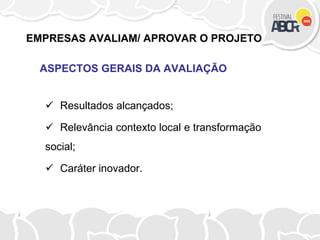 EMPRESAS AVALIAM/ APROVAR O PROJETO
ASPECTOS GERAIS DA AVALIAÇÃO
 Resultados alcançados;
 Relevância contexto local e transformação
social;
 Caráter inovador.
 