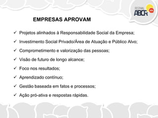 EMPRESAS APROVAM
 Projetos alinhados à Responsabilidade Social da Empresa;
 Investimento Social Privado/Área de Atuação e Público Alvo;
 Comprometimento e valorização das pessoas;
 Visão de futuro de longo alcance;
 Foco nos resultados;
 Aprendizado contínuo;
 Gestão baseada em fatos e processos;
 Ação pró-ativa e respostas rápidas.
 
