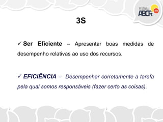 3S
 Ser Eficiente – Apresentar boas medidas de
desempenho relativas ao uso dos recursos.
 EFICIÊNCIA – Desempenhar corretamente a tarefa
pela qual somos responsáveis (fazer certo as coisas).
 