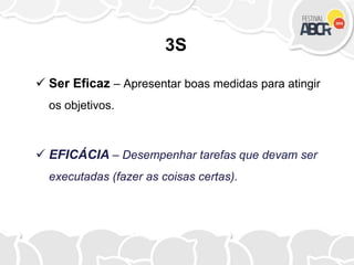 3S
 Ser Eficaz – Apresentar boas medidas para atingir
os objetivos.
 EFICÁCIA – Desempenhar tarefas que devam ser
executadas (fazer as coisas certas).
 