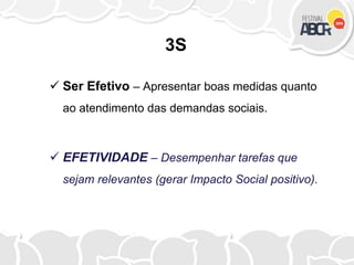 3S
 Ser Efetivo – Apresentar boas medidas quanto
ao atendimento das demandas sociais.
 EFETIVIDADE – Desempenhar tarefas que
sejam relevantes (gerar Impacto Social positivo).
 