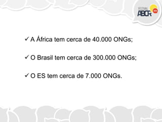  A África tem cerca de 40.000 ONGs;
 O Brasil tem cerca de 300.000 ONGs;
 O ES tem cerca de 7.000 ONGs.
 