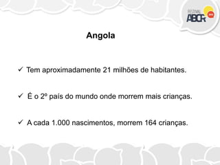  Tem aproximadamente 21 milhões de habitantes.
 É o 2º país do mundo onde morrem mais crianças.
 A cada 1.000 nascimentos, morrem 164 crianças.
Angola
 