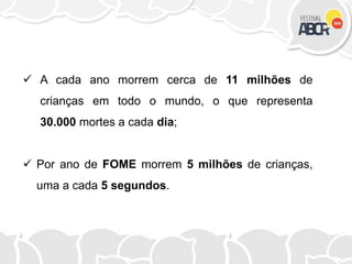  A cada ano morrem cerca de 11 milhões de
crianças em todo o mundo, o que representa
30.000 mortes a cada dia;
 Por ano de FOME morrem 5 milhões de crianças,
uma a cada 5 segundos.
 