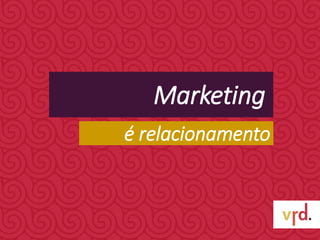 Marketing
é relacionamento
 