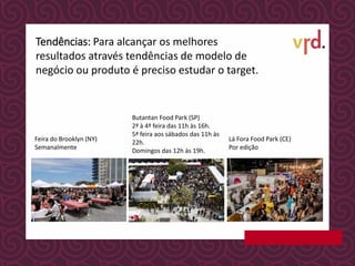 Butantan Food Park (SP)
2ª à 4ª feira das 11h às 16h.
5ª feira aos sábados das 11h às
22h.
Domingos das 12h às 19h.
Lá Fora Food Park (CE)
Por edição
Tendências: Para alcançar os melhores
resultados através tendências de modelo de
negócio ou produto é preciso estudar o target.
Feira do Brooklyn (NY)
Semanalmente
 