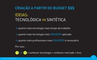 CRIAÇÃO A PARTIR DO BUDGET $$$
                  IDEIAS:
                  TECNOLÓGICA vs SINTÉTICA
                  > quanto mais tecnologia mais tempo de trabalho

                  > quanto mais tecnologia mais DINHEIRO aplicado

                  > quanto mais profissionais mais DINHEIRO é necessário

                  Por isso:

                              = conhecer tecnologia = conhecer mercado = foco

criação - @euripedesm                                                           11
 