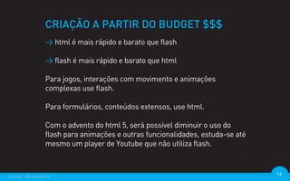 CRIAÇÃO A PARTIR DO BUDGET $$$
                  > html é mais rápido e barato que flash

                  > flash é mais rápido e barato que html

                  Para jogos, interações com movimento e animações
                  complexas use flash.

                  Para formulários, conteúdos extensos, use html.

                  Com o advento do html 5, será possível diminuir o uso do
                  flash para animações e outras funcionalidades, estuda-se até
                  mesmo um player de Youtube que não utiliza flash.



criação - @euripedesm                                                            13
 