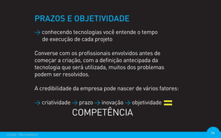 PRAZOS E OBJETIVIDADE
                  > conhecendo tecnologias você entende o tempo
                    de execução de cada projeto

                  Converse com os profissionais envolvidos antes de
                  começar a criação, com a definição antecipada da
                  tecnologia que será utilizada, muitos dos problemas
                  podem ser resolvidos.

                  A credibilidade da empresa pode nascer de vários fatores:

                  > criatividade > prazo > inovação > objetividade
                                COMPETÊNCIA

criação - @euripedesm                                                         14
 