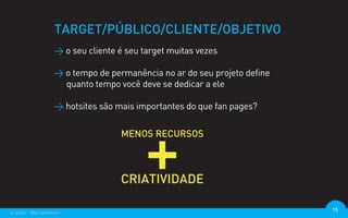 TARGET/PÚBLICO/CLIENTE/OBJETIVO
                  > o seu cliente é seu target muitas vezes

                  > o tempo de permanência no ar do seu projeto define
                    quanto tempo você deve se dedicar a ele

                  > hotsites são mais importantes do que fan pages?




criação - @euripedesm                                                    15
 