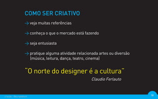 COMO SER CRIATIVO
                  > veja muitas referências

                  > conheça o que o mercado está fazendo

                  > seja entusiasta

                  > pratique alguma atividade relacionada artes ou diversão
                    (música, leitura, dança, teatro, cinema)


                  “O norte do designer é a cultura”
                                                      Claudio Ferlauto


criação - @euripedesm                                                         18
 