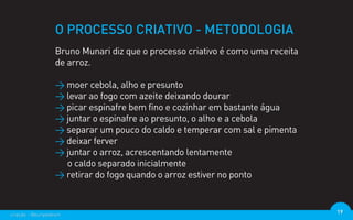 O PROCESSO CRIATIVO - METODOLOGIA
                  Bruno Munari diz que o processo criativo é como uma receita
                  de arroz.

                  > moer cebola, alho e presunto
                  > levar ao fogo com azeite deixando dourar
                  > picar espinafre bem fino e cozinhar em bastante água
                  > juntar o espinafre ao presunto, o alho e a cebola
                  > separar um pouco do caldo e temperar com sal e pimenta
                  > deixar ferver
                  > juntar o arroz, acrescentando lentamente
                    o caldo separado inicialmente
                  > retirar do fogo quando o arroz estiver no ponto



criação - @euripedesm                                                           19
 