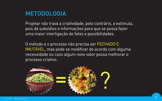 METODOLOGIA
                  Projetar não trava a criatividade, pelo contrário, a estimula,
                  pois dá subsídios e informações para que se possa fazer
                  uma maior interligação de fatos e possibilidades.

                  O método e o processo não precisa ser FECHADO E
                  IMUTÁVEL, mas pode se modificar de acordo com alguma
                  necessidade ou caso algum novo valor possa melhorar o
                  processo criativo.




criação - @euripedesm                                                              21
 