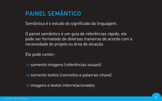 PAINEL SEMÂNTICO
                  Semântica é o estudo do significado da linguagem.

                  O painel semântico é um guia de referências rápido, ele
                  pode ser formatado de diversas maneiras de acordo com a
                  necessidade do projeto ou área de atuação.

                  Ele pode conter:

                  > somente imagens (referências visuais)

                  > somente textos (conceitos e palavras-chave)

                  > imagens e textos interrelacionados

criação - @euripedesm                                                       26
 