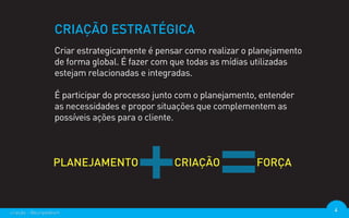 CRIAÇÃO ESTRATÉGICA
                  Criar estrategicamente é pensar como realizar o planejamento
                  de forma global. É fazer com que todas as mídias utilizadas
                  estejam relacionadas e integradas.

                  É participar do processo junto com o planejamento, entender
                  as necessidades e propor situações que complementem as
                  possíveis ações para o cliente.




criação - @euripedesm                                                            4
 