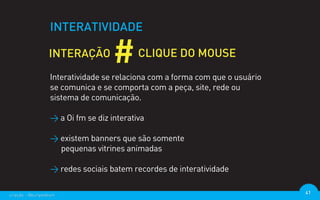 INTERATIVIDADE



                  Interatividade se relaciona com a forma com que o usuário
                  se comunica e se comporta com a peça, site, rede ou
                  sistema de comunicação.

                  > a Oi fm se diz interativa

                  > existem banners que são somente
                    pequenas vitrines animadas

                  > redes sociais batem recordes de interatividade

criação - @euripedesm                                                         41
 