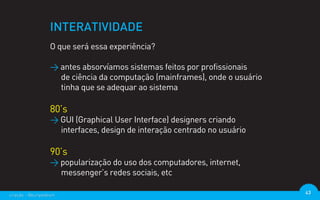 INTERATIVIDADE
                  O que será essa experiência?

                  > antes absorvíamos sistemas feitos por profissionais
                    de ciência da computação (mainframes), onde o usuário
                    tinha que se adequar ao sistema

                  80’s
                  > GUI (Graphical User Interface) designers criando
                    interfaces, design de interação centrado no usuário

                  90’s
                  > popularização do uso dos computadores, internet,
                    messenger’s redes sociais, etc

criação - @euripedesm                                                       43
 