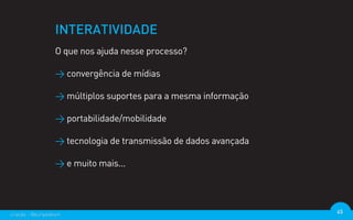 INTERATIVIDADE
                  O que nos ajuda nesse processo?

                  > convergência de mídias

                  > múltiplos suportes para a mesma informação

                  > portabilidade/mobilidade

                  > tecnologia de transmissão de dados avançada

                  > e muito mais...




criação - @euripedesm                                             45
 