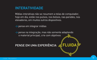 INTERATIVIDADE
                  Mídias interativas não se resumem a telas de computador,
                  hoje em dia, estão nos pulsos, nos bolsos, nas paredes, nos
                  elevadores, em muitos outros dispositivos.

                  > pense em integrar mídias

                  > pense na integração, mas não somente adaptando
                    o material principal, crie com objetivos


                  PENSE EM UMA EXPERIÊNCIA                   FLUIDA


criação - @euripedesm                                                           46
 