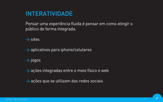 INTERATIVIDADE
                  Pensar uma experiência fluida é pensar em como atingir o
                  público de forma integrada.

                  > sites

                  > aplicativos para iphone/celulares

                  > jogos

                  > ações integradas entre o meio físico e web

                  > ações que se utilizam das redes sociais



criação - @euripedesm                                                        47
 