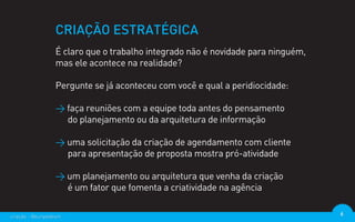 CRIAÇÃO ESTRATÉGICA
                  É claro que o trabalho integrado não é novidade para ninguém,
                  mas ele acontece na realidade?

                  Pergunte se já aconteceu com você e qual a peridiocidade:

                  > faça reuniões com a equipe toda antes do pensamento
                    do planejamento ou da arquitetura de informação

                  > uma solicitação da criação de agendamento com cliente
                    para apresentação de proposta mostra pró-atividade

                  > um planejamento ou arquitetura que venha da criação
                    é um fator que fomenta a criatividade na agência

criação - @euripedesm                                                             6
 