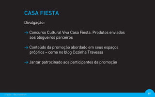 CASA FIESTA
                  Divulgação:

                  > Concurso Cultural Viva Casa Fiesta. Produtos enviados
                    aos blogueiros parceiros

                  > Conteúdo da promoção abordado em seus espaços
                    próprios – como no blog Cozinha Travessa

                  > Jantar patrocinado aos participantes da promoção




criação - @euripedesm                                                       60
 