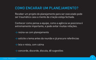 COMO ENCARAR UM PLANEJAMENTO?
                  Receber um projeto do planejamento para ser executado pode
                  ser traumático caso a mente da criação esteja fechada.

                  Conhecer como pensa a equipe, como a agência se posiciona é
                  extremamente importante, e pode evitar muitas refações.

                  > reúna-se com planejamento

                  > solicite o tema antes da reunião e já procure referências

                  > leia e releia, com calma

                  > concorde, discorde, discuta, dê sugestões

criação - @euripedesm                                                           7
 
