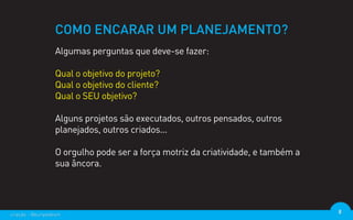 COMO ENCARAR UM PLANEJAMENTO?
                  Algumas perguntas que deve-se fazer:

                  Qual o objetivo do projeto?
                  Qual o objetivo do cliente?
                  Qual o SEU objetivo?

                  Alguns projetos são executados, outros pensados, outros
                  planejados, outros criados...

                  O orgulho pode ser a força motriz da criatividade, e também a
                  sua âncora.




criação - @euripedesm                                                             8
 