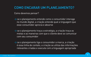 COMO ENCARAR UM PLANEJAMENTO?
                  Como devemos pensar?

                  > se o planejamento entende como o consumidor interage
                   no mundo digital, a criação entende qual a linguagem que
                   esse consumidor aprecia e absorve

                  > se o planejamento traça a estratégia, a criação traça as
                   metas e as maneiras com que o cliente deve se comunicar
                   com seu consumidor

                  > se o planejamento liga o consumidor a marca, a criação
                   é essa linha de contato, a criação se utiliza das informações
                   relevantes criadas e executa com a linguagem apropriada

criação - @euripedesm                                                              9
 