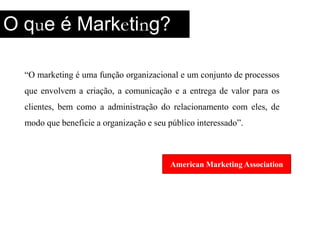 O que é Marketing?“O marketing é uma função organizacional e um conjunto de processos que envolvem a criação, a comunicação e a entrega de valor para os clientes, bem como a administração do relacionamento com eles, de modo que beneficie a organização e seu público interessado”.American Marketing Association