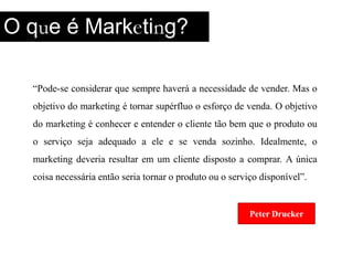 O que é Marketing?“Pode-se considerar que semprehaverá a necessidade de vender. Mas o objetivo do marketing é tornar supérfluo o esforço de venda. O objetivo do marketing é conhecer e entender o cliente tão bem que o produto ou o serviço seja adequado a ele e se venda sozinho. Idealmente, o marketing deveria resultar em um cliente disposto a comprar. A única coisa necessária então seria tornar o produto ou o serviço disponível”.Peter DruckerPeter Drucker