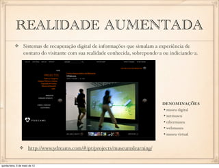 REALIDADE AUMENTADA
                  Sistemas de recuperação digital de informações que simulam a experiência de
                  contato do visitante com sua realidade conhecida, sobrepondo-a ou indiciando-a.




                                                                                DENOMINAÇÕES
                                                                                 • museu digital
                                                                                 • netmuseu
                                                                                 • cibermuseu
                                                                                 • webmuseu
                                                                                 • museu virtual

                       http://www.ydreams.com/#/pt/projects/museumslearning/


quinta-feira, 3 de maio de 12
 