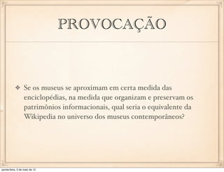 PROVOCAÇÃO



                  Se os museus se aproximam em certa medida das
                  enciclopédias, na medida que organizam e preservam os
                  patrimônios informacionais, qual seria o equivalente da
                  Wikipedia no universo dos museus contemporâneos?




quinta-feira, 3 de maio de 12
 