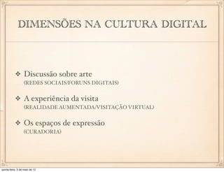 DIMENSÕES NA CULTURA DIGITAL



                  Discussão sobre arte
                  (REDES SOCIAIS/FORUNS DIGITAIS)


                  A experiência da visita
                  (REALIDADE AUMENTADA/VISITAÇÃO VIRTUAL)


                  Os espaços de expressão
                  (CURADORIA)




quinta-feira, 3 de maio de 12
 