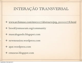 INTERAÇÃO TRANSVERSAL


                  www.archimuse.com/mw2007/abstracts/prg_320000778.html

                  brooklynmuseum.org/community

                  musealogando.blogspot.com

                  newmousion.wordpress.com

                  apat.wordpress.com

                  emuseus.blogspot.com


quinta-feira, 3 de maio de 12
 